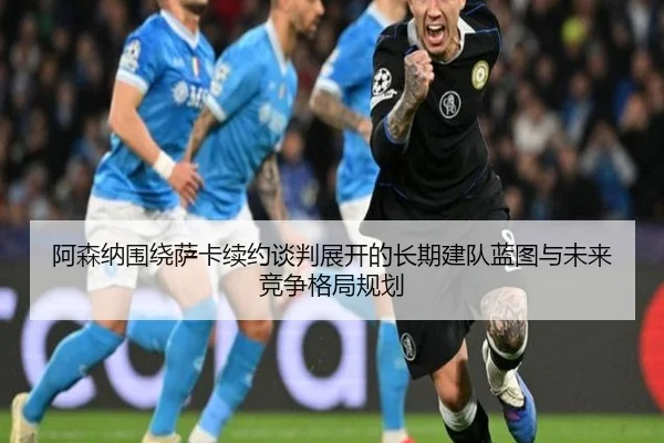 阿森纳围绕萨卡续约谈判展开的长期建队蓝图与未来竞争格局规划