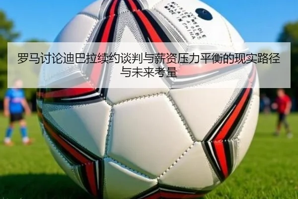 罗马讨论迪巴拉续约谈判与薪资压力平衡的现实路径与未来考量