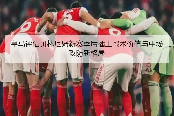 皇马评估贝林厄姆新赛季后插上战术价值与中场攻防新格局