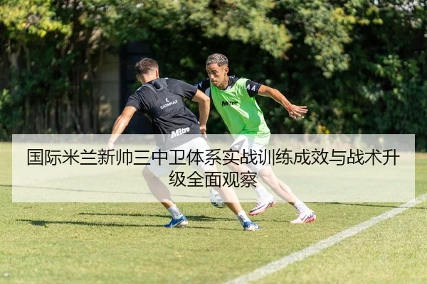 国际米兰新帅三中卫体系实战训练成效与战术升级全面观察