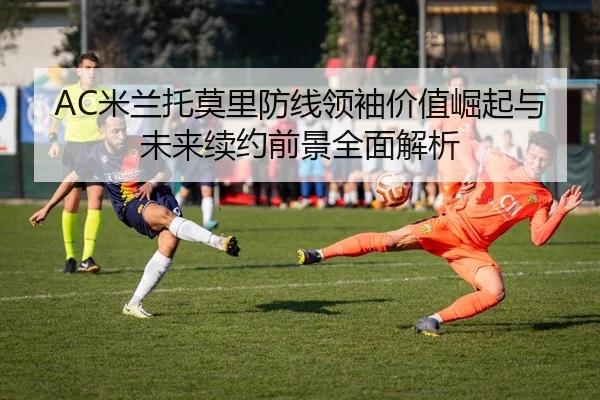 AC米兰托莫里防线领袖价值崛起与未来续约前景全面解析