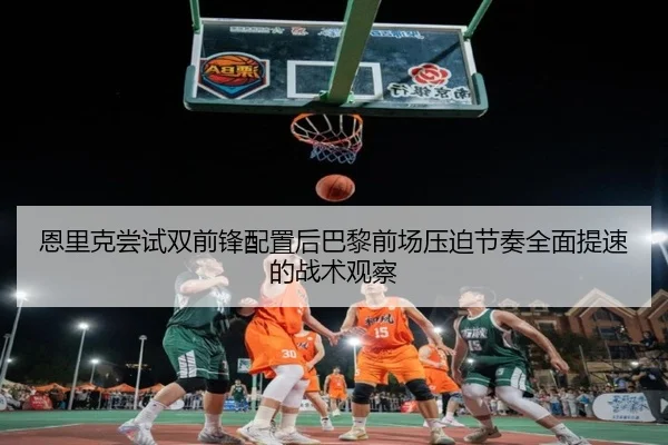 恩里克尝试双前锋配置后巴黎前场压迫节奏全面提速的战术观察