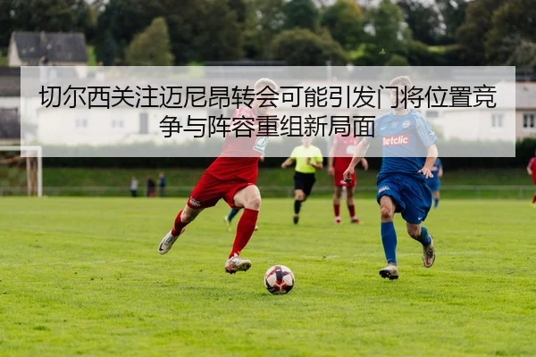 切尔西关注迈尼昂转会可能引发门将位置竞争与阵容重组新局面