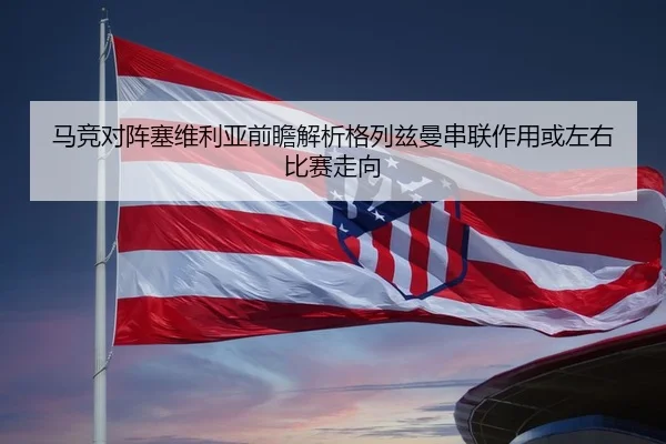 马竞对阵塞维利亚前瞻解析格列兹曼串联作用或左右比赛走向