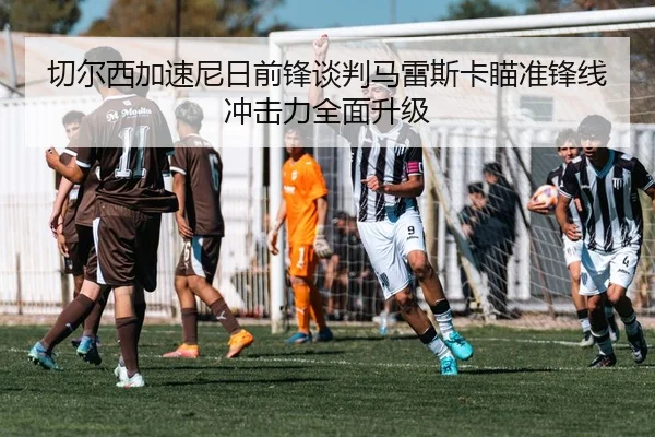 切尔西加速尼日前锋谈判马雷斯卡瞄准锋线冲击力全面升级